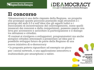 Il concorso
•Ideamocracy è una delle risposte della Regione, un progetto
che prosegue questo percorso puntando sugli strumenti e i
principi del web 2.0 e sull’idea che gli aspetti ludici e i
meccanismi di incentivazione del coinvolgimento, come quelli
innescati dai concorsi e dalle competizioni, possono essere una
leva per accrescere e arricchire la partecipazione e il dialogo
tra istituzioni e cittadini.
•Il contest si rivolgeva a sviluppatori, programmatori ma anche
semplici cittadini interessati a presentare un’idea per il
possibile sviluppo futuro da parte della Regione di una
nuova iniziativa di e-democracy
• la proposta poteva riguardare ad esempio un gioco
per i social network, o una applicazione interattiva e
multimediale per smartphone o tablet.
 