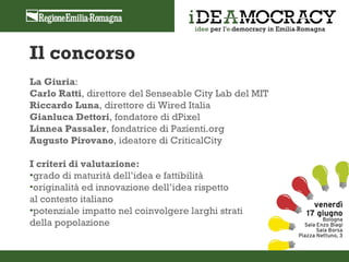 Il concorso
La Giuria:
Carlo Ratti, direttore del Senseable City Lab del MIT
Riccardo Luna, direttore di Wired Italia
Gianluca Dettori, fondatore di dPixel
Linnea Passaler, fondatrice di Pazienti.org
Augusto Pirovano, ideatore di CriticalCity

I criteri di valutazione:
•grado di maturità dell’idea e fattibilità
•originalità ed innovazione dell’idea rispetto
al contesto italiano
•potenziale impatto nel coinvolgere larghi strati
della popolazione
 