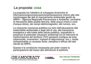 La proposta: cosa
La proposta ha l’obiettivo di sviluppare dinamiche di
informazione/gioco/educazione/partecipazione intorno alla rete
monitoraggio dei dati di inquinamento ambientale gestiti da
ARPA – Agenzia Regionale Prevenzione e Ambiente: centraline
di rilevazione della qualità dell’aria, delle acque (mare e corsi
d’acqua dolce), dei campi elettromagnetici, del rumore, ecc.
La crescente coscienza pubblica sui temi dell’educazione alla
sostenibilità ambientale e degli stili di vita, alla transizione
energetica e alla tutela della salute pubblica, soprattutto in
presenza di particolari situazioni ambientali e/o di interventi di
trasformazione del territorio (TAV,aeroporti contigue ad aree
urbanizzate, inceneritori, impianti di depurazione, ecc.), rende
indispensabile un accesso facile, semplice e diffuso dei dati
rilevati da ARPA.
Questa è la condizione necessaria per poter creare la
partecipazione dal basso alla definizione di politiche.

                                               Una rete per l’ambiente
                                                  piero.luisi@gmail.com
 