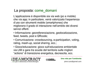La proposta: come_domani
L’applicazione è disponibile sia via web (pc e mobile)
che via app; in particolare, verrà valorizzato l’esperienza
d’uso con strumenti mobile (smartphones) che
migliorano il grado di interazione nell’ambito dei diversi
servizi offerti:
• Informazione: georeferenziazione, geolocalizzazione,
feed, tweets, post e QRcode;
• Comunicazione: crowdsourcing, e-participation, voting,
rating, mash-up, social sharing, ecc.;
• Gioco/educazione: gioco sull’educazione ambientale
via LIM e gara tra scuole del territorio sulle migliori
“actions” di transizione energetica, decrescita, ecc.
                                          Una rete per l’ambiente
                                             piero.luisi@gmail.com
 