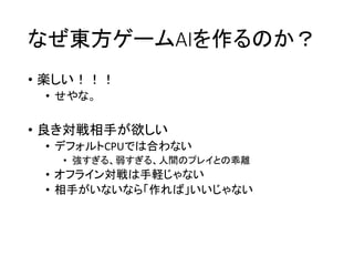 なぜ東方ゲームAIを作るのか？
• 楽しい！！！
• せやな。
• 良き対戦相手が欲しい
• デフォルトCPUでは合わない
• 強すぎる、弱すぎる、人間のプレイとの乖離
• オフライン対戦は手軽じゃない
• 相手がいないなら「作れば」いいじゃない
 