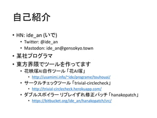 自己紹介
• HN: ide_an (いで)
• Twitter: @ide_an
• Mastodon: ide_an@gensokyo.town
• 某社プログラマ
• 東方界隈でツールを作ってます
• 花映塚AI自作ツール 「花AI塚」
• http://usamimi.info/~ide/programe/touhouai/
• サークルチェックツール 「trivial-circlecheck」
• http://trivial-circlecheck.herokuapp.com/
• ダブルスポイラー リプレイずれ修正パッチ 「hanakopatch」
• https://bitbucket.org/ide_an/hanakopatch/src/
 