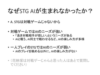 なぜSTG AIが生まれなかったか？
• A. STGは対戦ゲームじゃないから
• 対戦ゲームではAIのニーズが強い
• 「良き対戦相手が欲しい」というニーズがある
• AIと戦う、AI同士で戦わせるなど、AIの楽しみ方が多様
• 一人プレイのSTGではAIのニーズが弱い
• AIのプレイを眺める以外に、AIの楽しみ方がない
• （花映塚は対戦ゲーじゃんと思った人はあとで質問し
てください）
 
