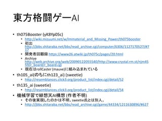 東方格闘ゲーAI
• th075Booster (yK8Yp05c)
• http://wiki.mizuumi.net/w/Immaterial_and_Missing_Power/th075booster
• 初出
http://jbbs.shitaraba.net/bbs/read_archive.cgi/computer/6306/1127170527/#7
17
• 開発者回顧録 https://www26.atwiki.jp/th075c/pages/20.html
• Archive
http://web.archive.org/web/20090122055540/http://www.crystal.rm.st/njm45
59/r_board/r_board.cgi
• 現在はrollCaster (mauve)に組み込まれている
• th105_ai(のちにth123_ai) (sweetie)
• http://resemblances.click3.org/product_list/index.cgi/detail/52
• th135_ai (sweetie)
• http://resemblances.click3.org/product_list/index.cgi/detail/54
• 機械学習で緋想天AI構想 (作者不明)
• その後実現したのかは不明。sweetie氏とは別人。
• http://jbbs.shitaraba.net/bbs/read_archive.cgi/game/44334/1211630896/#627
 