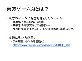 東方ゲームAIとは？
• 東方のゲーム作品を対象としたゲームAI
• 紅魔郷や文花帖などのSTG
• 萃夢想や緋想天などの格闘ゲー
• 今回の発表ではデフォルトCPUは対象外（花映塚など）
• 実際に見た方が早い
• デモ動画（拙作の地霊殿AI）
• https://www.youtube.com/watch?v=tufZQTRX_WQ
 