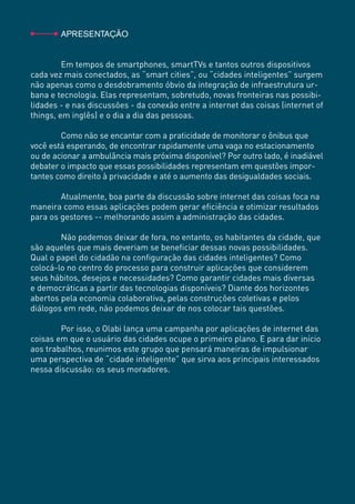 INOVAÇÃO DISTRIBUÍDA E ATIVISMO NO BRASIL2
	APRESENTAÇÃO
	 Em tempos de smartphones, smartTVs e tantos outros dispositivos
cada vez mais conectados, as “smart cities”, ou “cidades inteligentes” surgem
não apenas como o desdobramento óbvio da integração de infraestrutura ur-
bana e tecnologia. Elas representam, sobretudo, novas fronteiras nas possibi-
lidades - e nas discussões - da conexão entre a internet das coisas (internet of
things, em inglês) e o dia a dia das pessoas.
	
	 Como não se encantar com a praticidade de monitorar o ônibus que
você está esperando, de encontrar rapidamente uma vaga no estacionamento
ou de acionar a ambulância mais próxima disponível? Por outro lado, é inadiável
debater o impacto que essas possibilidades representam em questões impor-
tantes como direito à privacidade e até o aumento das desigualdades sociais.
	
	 Atualmente, boa parte da discussão sobre internet das coisas foca na
maneira como essas aplicações podem gerar eficiência e otimizar resultados
para os gestores -- melhorando assim a administração das cidades.
	
	 Não podemos deixar de fora, no entanto, os habitantes da cidade, que
são aqueles que mais deveriam se beneficiar dessas novas possibilidades.
Qual o papel do cidadão na configuração das cidades inteligentes? Como
colocá-lo no centro do processo para construir aplicações que considerem
seus hábitos, desejos e necessidades? Como garantir cidades mais diversas
e democráticas a partir das tecnologias disponíveis? Diante dos horizontes
abertos pela economia colaborativa, pelas construções coletivas e pelos
diálogos em rede, não podemos deixar de nos colocar tais questões.
	
	 Por isso, o Olabi lança uma campanha por aplicações de internet das
coisas em que o usuário das cidades ocupe o primeiro plano. E para dar início
aos trabalhos, reunimos este grupo que pensará maneiras de impulsionar
uma perspectiva de “cidade inteligente” que sirva aos principais interessados
nessa discussão: os seus moradores.
 