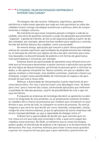 3
	 É POSSÍVEL FALAR EM INOVAÇÃO DISTRIBUÍDA E
	 INTERNET DAS COISAS?
	 Tecnologias não são neutras. Softwares, algoritmos, aparelhos
eletrônicos e todos esses aparatos que cada vez mais permeiam as vidas dos
cidadãos trazem consigo estratégias econômicas e políticas, além de compor-
tamentos e códigos culturais.
	 No momento em que essas inovações passam a integrar a vida da so-
ciedade, uma série de questões começam a surgir. As aplicações que prometem
“organizar” a gestão do trânsito, do lixo ou da segurança pública a partir de da-
dos coletados, por exemplo, abrem brechas também para vigilância e controle,
ferindo até direitos básicos dos cidadãos, como a privacidade.
	 Ao mesmo tempo, aplicações que nascem a partir dessa possibilidade
intensa de conexão significam oportunidades de empoderamento dos indivídu-
os. A interação da internet com objetos do dia a dia abre caminhos para siste-
mas baseados na descentralização de poderes e em formas de governança
mais participativas e inclusivas, por exemplo.
	 Estamos diante da oportunidade de aproveitar essa infraestrutura em
rede que se forma para desenvolver e pautar serviços e aplicações que partam
de uma lógica de descentralização, permitindo às pessoas gerar e controlar os
dados, e não apenas interpretá-los. Nesse contexto, em que os cidadãos não
apenas recebem a informação, mas também controlam, analisam e fazem sua
mediação, surgem novas possibilidades de intervenção no espaço e de apro-
priação do que está à nossa volta.
	 Reforçar a diversidade de interpretações é parte importante do pro-
cesso democrático. Por isso, é preciso trazer uma abordagem mais “de baixo
para cima” para a internet das coisas, estimulando aplicações que melhorem
a qualidade de vida das pessoas, a partir da possibilidade de criar e agir em
seus territórios.
	 E enquanto as empresas de tecnologia decidem se apostarão na aber-
tura e na integração de seus produtos, ou se perpetuarão sistemas fechados,
os cidadãos têm a chance de pressionar por modelos que considerem os seus
direitos e que, acima de tudo, os coloquem no centro do processo. Ou você já
imaginou o que seria ter que decidir por carro, televisão, computador, celular,
relógio de uma mesma empresa, já que as aplicações de outras empresas não
teriam interoperabilidade, ou seja a capacidade de dialogar entre si?
	 O Brasil tem a oportunidade de decidir por qual caminho quer en-
trar nessa era em que tudo está conectado à rede, e qual será o papel dos
cidadãos nesse processo. No Olabi, acreditamos que as novas tecnologias
podem ajudar na distribuição de poderes e de riquezas e no fortalecimento da
democracia. Por isso, reunimos esforços para trazer à tona essas questões
e pensar em conjunto formas para que o país mantenha o pioneirismo na
 