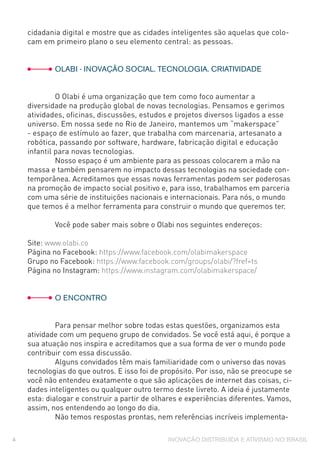 INOVAÇÃO DISTRIBUÍDA E ATIVISMO NO BRASIL4
cidadania digital e mostre que as cidades inteligentes são aquelas que colo-
cam em primeiro plano o seu elemento central: as pessoas.
	 OLABI - INOVAÇÃO SOCIAL. TECNOLOGIA. CRIATIVIDADE
	 O Olabi é uma organização que tem como foco aumentar a
diversidade na produção global de novas tecnologias. Pensamos e gerimos
atividades, oficinas, discussões, estudos e projetos diversos ligados a esse
universo. Em nossa sede no Rio de Janeiro, mantemos um “makerspace”
- espaço de estímulo ao fazer, que trabalha com marcenaria, artesanato a
robótica, passando por software, hardware, fabricação digital e educação
infantil para novas tecnologias.
	 Nosso espaço é um ambiente para as pessoas colocarem a mão na
massa e também pensarem no impacto dessas tecnologias na sociedade con-
temporânea. Acreditamos que essas novas ferramentas podem ser poderosas
na promoção de impacto social positivo e, para isso, trabalhamos em parceria
com uma série de instituições nacionais e internacionais. Para nós, o mundo
que temos é a melhor ferramenta para construir o mundo que queremos ter.
	 Você pode saber mais sobre o Olabi nos seguintes endereços:
Site: www.olabi.co
Página no Facebook: https://www.facebook.com/olabimakerspace
Grupo no Facebook: https://www.facebook.com/groups/olabi/?fref=ts
Página no Instagram: https://www.instagram.com/olabimakerspace/
	 O ENCONTRO
	 Para pensar melhor sobre todas estas questões, organizamos esta
atividade com um pequeno grupo de convidados. Se você está aqui, é porque a
sua atuação nos inspira e acreditamos que a sua forma de ver o mundo pode
contribuir com essa discussão.
	 Alguns convidados têm mais familiaridade com o universo das novas
tecnologias do que outros. E isso foi de propósito. Por isso, não se preocupe se
você não entendeu exatamente o que são aplicações de internet das coisas, ci-
dades inteligentes ou qualquer outro termo deste livreto. A ideia é justamente
esta: dialogar e construir a partir de olhares e experiências diferentes. Vamos,
assim, nos entendendo ao longo do dia.
	 Não temos respostas prontas, nem referências incríveis implementa-
 