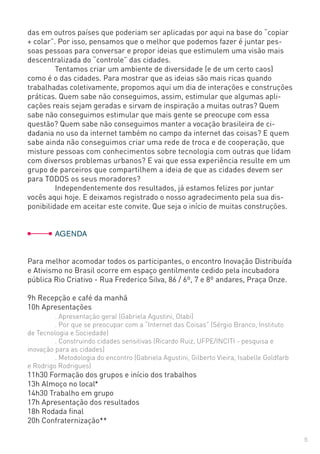 5
das em outros países que poderiam ser aplicadas por aqui na base do “copiar
+ colar”. Por isso, pensamos que o melhor que podemos fazer é juntar pes-
soas pessoas para conversar e propor ideias que estimulem uma visão mais
descentralizada do “controle” das cidades.
	 Tentamos criar um ambiente de diversidade (e de um certo caos)
como é o das cidades. Para mostrar que as ideias são mais ricas quando
trabalhadas coletivamente, propomos aqui um dia de interações e construções
práticas. Quem sabe não conseguimos, assim, estimular que algumas apli-
cações reais sejam geradas e sirvam de inspiração a muitas outras? Quem
sabe não conseguimos estimular que mais gente se preocupe com essa
questão? Quem sabe não conseguimos manter a vocação brasileira de ci-
dadania no uso da internet também no campo da internet das coisas? E quem
sabe ainda não conseguimos criar uma rede de troca e de cooperação, que
misture pessoas com conhecimentos sobre tecnologia com outras que lidam
com diversos problemas urbanos? E vai que essa experiência resulte em um
grupo de parceiros que compartilhem a ideia de que as cidades devem ser
para TODOS os seus moradores?
	 Independentemente dos resultados, já estamos felizes por juntar
vocês aqui hoje. E deixamos registrado o nosso agradecimento pela sua dis-
ponibilidade em aceitar este convite. Que seja o início de muitas construções.
	AGENDA
Para melhor acomodar todos os participantes, o encontro Inovação Distribuída
e Ativismo no Brasil ocorre em espaço gentilmente cedido pela incubadora
pública Rio Criativo - Rua Frederico Silva, 86 / 6º, 7 e 8º andares, Praça Onze.
9h Recepção e café da manhã
10h Apresentações
	 . Apresentação geral (Gabriela Agustini, Olabi)
	 . Por que se preocupar com a “Internet das Coisas” (Sérgio Branco, Instituto
de Tecnologia e Sociedade)
	 . Construindo cidades sensitivas (Ricardo Ruiz, UFPE/INCITI - pesquisa e
inovação para as cidades)
	 . Metodologia do encontro (Gabriela Agustini, Gilberto Vieira, Isabelle Goldfarb
e Rodrigo Rodrigues)
11h30 Formação dos grupos e início dos trabalhos
13h Almoço no local*
14h30 Trabalho em grupo
17h Apresentação dos resultados
18h Rodada final
20h Confraternização**
 