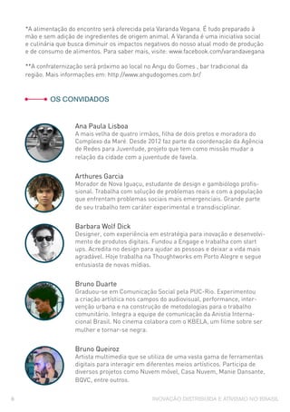 INOVAÇÃO DISTRIBUÍDA E ATIVISMO NO BRASIL6
*A alimentação do encontro será oferecida pela Varanda Vegana. É tudo preparado à
mão e sem adição de ingredientes de origem animal. A Varanda é uma iniciativa social
e culinária que busca diminuir os impactos negativos do nosso atual modo de produção
e de consumo de alimentos. Para saber mais, visite: www.facebook.com/varandavegana
**A confraternização será próximo ao local no Angu do Gomes , bar tradicional da
região. Mais informações em: http://www.angudogomes.com.br/
	 OS CONVIDADOS
Ana Paula Lisboa
A mais velha de quatro irmãos, filha de dois pretos e moradora do
Complexo da Maré. Desde 2012 faz parte da coordenação da Agência
de Redes para Juventude, projeto que tem como missão mudar a
relação da cidade com a juventude de favela.
Arthures Garcia
Morador de Nova Iguaçu, estudante de design e gambiólogo profis-
sional. Trabalha com solução de problemas reais e com a população
que enfrentam problemas sociais mais emergenciais. Grande parte
de seu trabalho tem caráter experimental e transdisciplinar.
Barbara Wolf Dick
Designer, com experiência em estratégia para inovação e desenvolvi-
mento de produtos digitais. Fundou a Engage e trabalha com start
ups. Acredita no design para ajudar as pessoas e deixar a vida mais
agradável. Hoje trabalha na Thoughtworks em Porto Alegre e segue
entusiasta de novas mídias.
Bruno Duarte
Graduou-se em Comunicação Social pela PUC-Rio. Experimentou
a criação artística nos campos do audiovisual, performance, inter-
venção urbana e na construção de metodologias para o trabalho
comunitário. Integra a equipe de comunicação da Anistia Interna-
cional Brasil. No cinema colabora com o KBELA, um filme sobre ser
mulher e tornar-se negra.
Bruno Queiroz
Artista multimedia que se utiliza de uma vasta gama de ferramentas
digitais para interagir em diferentes meios artísticos. Participa de
diversos projetos como Nuvem móvel, Casa Nuvem, Manie Dansante,
BQVC, entre outros.
 