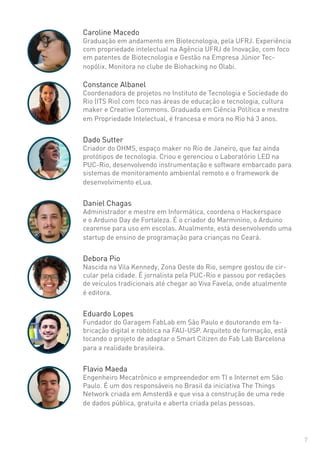 7
Caroline Macedo
Graduação em andamento em Biotecnologia, pela UFRJ. Experiência
com propriedade intelectual na Agência UFRJ de Inovação, com foco
em patentes de Biotecnologia e Gestão na Empresa Júnior Tec-
nopólix. Monitora no clube de Biohacking no Olabi.
Constance Albanel
Coordenadora de projetos no Instituto de Tecnologia e Sociedade do
Rio (ITS Rio) com foco nas áreas de educação e tecnologia, cultura
maker e Creative Commons. Graduada em Ciência Política e mestre
em Propriedade Intelectual, é francesa e mora no Rio há 3 anos.
Dado Sutter
Criador do OHMS, espaço maker no Rio de Janeiro, que faz ainda
protótipos de tecnologia. Criou e gerenciou o Laboratório LED na
PUC-Rio, desenvolvendo instrumentação e software embarcado para
sistemas de monitoramento ambiental remoto e o framework de
desenvolvimento eLua.
Daniel Chagas
Administrador e mestre em Informática, coordena o Hackerspace
e o Arduino Day de Fortaleza. É o criador do Marminino, o Arduino
cearense para uso em escolas. Atualmente, está desenvolvendo uma
startup de ensino de programação para crianças no Ceará.
Debora Pio
Nascida na Vila Kennedy, Zona Oeste do Rio, sempre gostou de cir-
cular pela cidade. É jornalista pela PUC-Rio e passou por redações
de veículos tradicionais até chegar ao Viva Favela, onde atualmente
é editora.
Eduardo Lopes
Fundador do Garagem FabLab em São Paulo e doutorando em fa-
bricação digital e robótica na FAU-USP. Arquiteto de formação, está
tocando o projeto de adaptar o Smart Citizen do Fab Lab Barcelona
para a realidade brasileira.
Flavio Maeda
Engenheiro Mecatrônico e empreendedor em TI e Internet em São
Paulo. É um dos responsáveis no Brasil da iniciativa The Things
Network criada em Amsterdã e que visa a construção de uma rede
de dados pública, gratuita e aberta criada pelas pessoas.
 