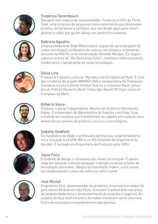 INOVAÇÃO DISTRIBUÍDA E ATIVISMO NO BRASIL8
Frederico Tenembaum
Designer com cabeça de empreendedor, Frederico é CEO da Think-
Tank, uma empresa de pesquisa e desenvolvimento que desenvolve
projetos de hardware e software, que vão desde apps para smart-
phones a robôs que guiam idosos em ambientes urbanos.
Gabriela Agustini
Empreendedora do Olabi Makerspace, espaço de aprendizagem de
novas tecnologias, professora de cultura, tecnologia e empreende-
dorismo na FGV Rio e na Universidade Cândido Mendes. Co-organi-
zadora e autora do “De Baixo para Cima”, coletânea sobre economia
colaborativa e apropriação de novas tecnologias.
Geisa Lino
Produtora e gestora cultural. Moradora do Complexo da Maré. É uma
das criadoras do projeto AMARÉFUNK e colaboradora do Travessias.
Coordena a Lona Cultural Herbert Vianna e o Coletivo Maré, vence-
dor do Prêmio Deutsche Bank Urban Age Award 2013 por ações no
Complexo da Maré.
Gilberto Vieira
Produtor cultural independente. Mestre em Cultura e Territoriali-
dades. É colaborador do Observatório de Favelas e do Olabi. Está
envolvido em projetos que transformam as cidades em espaços mais
democráticos através de práticas culturais e tecnológicas.
Isabelle Goldfarb
Co-fundadora do Olabi, é professora de finanças, empreendedoris-
mo e inovação na ESPM-RIO e no IEG (Instituto de Engenharia de
Gestão). É formada em Engenharia de Produção pela UFRJ.
Joyce Fucci
Estudante de design e entusiasta das novas tecnologias. É apaixo-
nada por pessoas e deseja propagar o design universal através de
tecnologias acessíveis. Adepta do movimento maker, curte coisas
que proporcionam a troca de vivências com o outro.
José Michel
Engenheiro Civil, desenvolvedor de produtos, empresário e maker há
pelo menos 50 anos em São Paulo. Consultor e palestrante nas áreas
de empreendedorismo e desenvolvimento de produtos e negócios. En-
tusiasta do faça-você-mesmo e do maker movement como uma nova
forma de educação e empoderamento das pessoas.
 