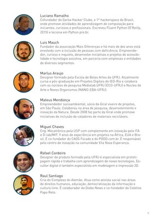 9
Luciano Ramalho
Cofundador do Garoa Hacker Clube, o 1º hackerspace do Brasil,
onde promove atividades de aprendizagem de computação para
iniciantes, curiosos e profissionais. Escreveu Fluent Python (O’Reilly,
2015) e leciona em Python.pro.br.
Luis Mauch
Fundador da associação Mais Diferenças e há mais de dez anos está
envolvido com a inclusão de pessoas com deficiência. Empreende-
dor, curioso e inquieto, desenvolve iniciativas e projetos de acessibi-
lidade e tecnologia assistiva, em parceria com empresas e entidades
de diversos segmentos.
Marlus Araujo
Designer formado pela Escola de Belas Artes da UFRJ. Atualmente
cursa a pós-graduação em Projetos Digitais do IED-Rio e colabora
com os núcleos de pesquisa Medialab.UFRJ (ECO-UFRJ) e Núcleo de
Arte e Novos Organismos (NANO-EBA-UFRJ).
Mateus Mendonça
Empreendedor socioambiental, sócio da Giral viveiro de projetos,
em São Paulo. Colaborou na área de pesquisa, desenvolvimento e
inovação da Natura. Desde 2008 faz parte da Giral onde promove
iniciativas de inclusão de catadores de materiais recicláveis.
Miguel Chaves
Eng. Mecatrônico pela USP com complemento em inovação pelo ITA
e D-lab/MIT. 9 anos de experiência em projetos na África, EUA e Bra-
sil. É co-fundador do CAOS Focado e do PODD.com.br. É responsável
pelo centro de inovação na comunidade Vila Nova Esperança.
Rafael Cordeiro
Designer de produto formado pela UFRJ é especialista em prototi-
pagem rápida e trabalha com aprendizagem de novas tecnologias. Es-
cultor digital é também especialista em modelagem e impressão 3D.
Raul Santiago
Cria do Complexo do Alemão. Atua como ativista social nas áreas
de direitos humanos, educação, democratização da informação e
cultura livre. É colaborador da Globo News e co-fundador do Coletivo
Papo Reto.
 