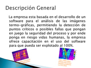 La empresa esta basada en el desarrollo de un
software para el análisis de las imágenes
termo-gráficas, permitiendo la detección de
puntos críticos o posibles fallas que pongan
en juego la seguridad del proceso y por ende
ponga en riesgo vidas humanas, la empresa
ofrece capacitación en el uso del software
para que pueda ser explotado al 100%.
 