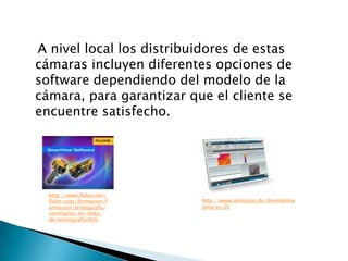 A nivel local los distribuidores de estas
cámaras incluyen diferentes opciones de
software dependiendo del modelo de la
cámara, para garantizar que el cliente se
encuentre satisfecho.




  http://www.fluke.com/
  fluke/uses/formacion/f   http://www.testosites.de/thermalima
  ormacion/termografia/    ging/es_ES
  seminarios-en-linea-
  de-termografia.htm
 