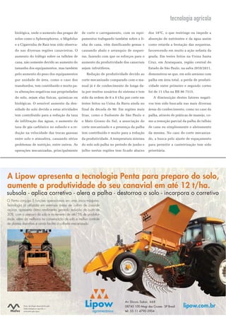 tecnologia agrícola
     biológica, onde o aumento das pragas de      de corte e carregamento, com os equi-       dos 18ºC, o que restringe ou impede a
     solos como o Sphenophorus, o Migdolus        pamentos trafegando também sobre a li-      absorção de nutrientes e da água assim
     e a Cigarrinha de Raiz tem sido observa-     nha de cana, vêm danificando gemas e        como retarda a brotação das soqueiras,
     do nas diversas regiões canavieiras. O       causando abalo e arranquio de soquei-       favorecendo em muito a ação nefasta da
     aumento do tráfego sobre os talhões de       ras, fazendo com que os esforços para o     geada. Em testes feitos na Usina Santa
     cana, não somente devido ao aumento do       aumento da produtividade dos canaviais      Cruz, em Araraquara, região central do
     tamanho dos equipamentos, mas também         sejam infrutíferos.                         Estado de São Paulo, na safra 2010/2011,
     pelo aumento do peso dos equipamentos            Redução de produtividade devido ao      demonstrou-se que, em solo arenoso com
     por unidade de área, como o caso dos         corte mecanizado comparado com o ma-        palha em área total, a perda de produti-
     transbordos, tem contribuído e muito pa-     nual já é de conhecimento de longa da-      vidade entre primeiro e segundo cortes
     ra alterações negativas nas propriedades     ta por muitos usuários do sistema e tem     foi de 11 t/ha na RB 86 7515.
     do solo, sejam elas físicas, químicas ou     sido da ordem de 6 a 8 t/ha por corte em        A diminuição destes fatores negati-
     biológicas. O sensível aumento da den-       testes feitos na Usina da Barra ainda no    vos tem sido buscada nas mais diversas
     sidade do solo devido a estas atividades     final da década de 90. Em regiões mais      áreas do conhecimento, como no caso da
     tem contribuído para a redução da taxa       frias, como o Sudoeste de São Paulo e       palha, através de práticas de manejo, co-
     de infiltração das águas, o aumento da       o Mato Grosso do Sul, a associação do       mo a remoção parcial da palha do talhão
     taxa de gás carbônico no subsolo e a re-     corte mecanizado e a presença da palha      de cana ou simplesmente o aleiramento
     dução na velocidade das trocas gasosas       tem contribuído e muito para a redução      da mesma. No caso do corte mecaniza-
     entre solo e atmosfera, causando sérios      da produtividade. A temperatura mínima      do, a busca pelo ajuste de espaçamento
     problemas de nutrição, entre outros. As      do solo sob palha no período de junho e     para permitir a canteirização tem sido
     operações mecanizadas, principalmente        julho nestas regiões tem ficado abaixo      prioritária.




A Lipow apresenta a tecnologia Penta para preparo do solo,
aumente a produtividade do seu canavial em até 12 t/ha.
subsola - aplica corretivo - alera a palha - destorroa o solo - incorpora o corretivo
O Penta conjuga 5 funções operacionais em uma única máquina.
Tecnologia já utilizada em extensas áreas de cultivo de cana-de
-açúcar, apresenta ótimo rendimento gerando redução do custo de
30% com o preparo do solo e incremento de até15% de produtivi-
dade, além da melhoria na conservação de solo e melhor controle
de plantas daninhas e ainda facilita a colheita mecanizada.




                                                                             Av Shozo Sakai, 668
           Penta, tecnologia desenvolvida pela
           Mafes Inteligência Agrícola, e
                                                                             08745 100 Mogi das Cruzes - SP Brasil   lipow.com.br
           produzido pela Lipow.                                             tel: 55 11 4790 2904
 