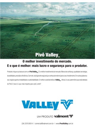 PUBLIQUE
                                              Pivô Valley                           ®

           O melhor investimento do mercado.
E o que é melhor: mais lucro e segurança para o produtor.
Produtor, irrigue sua lavoura com um Pivô Valley®. É o melhor investimento do mercado. Marca de conﬁança, qualidade, tecnologia,

durabilidade, precisão e eﬁciência. Com ele, você garante segurança e certeza de retorno para o seu investimento. Em outras palavras:

seu negócio ganha rentabilidade e sustentabilidade. O melhor custo/benefício é Valley®. Aﬁnal, é o seu patrimônio que está debaixo

do Pivô. E isso é o que mais importa para você, certo?




                        (34) 3318.9014 | comercial@valmont.com.br | www.PivotValley.com.br


                                                                                                                                        21
 
