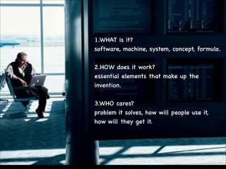 1.WHAT is it?

software, machine, system, concept, formula.


!
2.HOW does it work?

essential elements that make up the
invention.


!
3.WHO cares?

problem it solves, how will people use it, 

how will they get it.


 