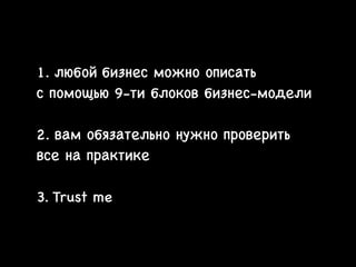 1. любой бизнес можно описать 

с помощью 9-ти блоков бизнес-модели

!

2. вам обязательно нужно проверить 

все на практике

!

3. Trust me

 
