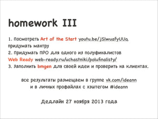 homework III

!

1. Посмотреть Art of the Start youtu.be/jSlwuafyUUo,
придумать мантру

2. Придумать ПРО для одного из полуфиналистов 

Web Ready web-ready.ru/uchastniki/poluﬁnalisty/

3. Заполнить bmgen для своей идеи и проверить на клиентах.


!
все результаты размещаем в группе vk.com/ideann 

и в личных профайлах с хэштегом #ideann


!
Дедлайн 27 ноября 2013 года

 