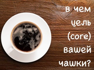в чем
цель
(core)
вашей
чашки?
8

 