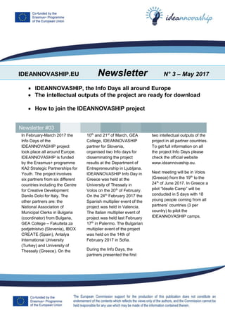 IDEANNOVASHIP.EU Newsletter N° 3 – May 2017
 IDEANNOVASHIP, the Info Days all around Europe
 The intellectual outputs of the project are ready for download
 How to join the IDEANNOVASHIP project
In February-March 2017 the
Info Days of the
IDEANNOVASHIP project
took place all around Europe.
IDEANNOVASHIP is funded
by the Erasmus+ programme
KA2 Strategic Partnerships for
Youth. The project involves
six partners from six different
countries including the Centre
for Creative Development
Danilo Dolci for Italy. The
other partners are: the
National Association of
Municipal Clerks in Bulgaria
(coordinator) from Bulgaria,
GEA College – Fakulteta za
podjetnistvo (Slovenia), IBOX
CREATE (Spain), Antalya
International University
(Turkey) and University of
Thessaly (Greece). On the
10th
and 21st
of March, GEA
College, IDEANNOVASHIP
partner for Slovenia,
organised two Info days for
disseminating the project
results at the Department of
Entrepreneurship in Ljubljana.
IDEANNOVASHIP Info Day in
Greece was held at the
University of Thessaly in
Volos on the 20th
of February.
On the 24th
February 2017 the
Spanish multiplier event of the
project was held in Valencia.
The Italian multiplier event of
project was held last February
17th
in Palermo. The Bulgarian
multiplier event of the project
was held on the 14th of
February 2017 in Sofia.
During the Info Days, the
partners presented the first
two intellectual outputs of the
project in all partner countries.
To get full information on all
the project Info Days please
check the official website
www.ideannovaship.eu.
Next meeting will be in Volos
(Greece) from the 19th
to the
24th
of June 2017. In Greece a
pilot “Ideate Camp” will be
conducted in 5 days with 18
young people coming from all
partners’ countries (3 per
country) to pilot the
IDEANNOVASHIP camps.
Newsletter #03
 