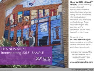 TREND SPOTTING 2013
About our IDEA NOMAD™
service: Sphere Trending’s
creative team of
trendspotters cover the
globe touring new homes,
visiting unique retail stores,
interviewing industry
innovators and attending
key tradeshows. These
important insights and
learnings set the
benchmark for our trend
forecasting each year.
This sample of our
2013 Idea Nomad™ Report
features a look at some of the
creative innovations we’ve
spotted during our travels.
To learn more about this
report and our trend
forecasting services
contact:
www.spheretrending.com
©2013 Sphere Trending, LLC
IDEA NOMAD™
Trendspotting 2013 - SAMPLE
 