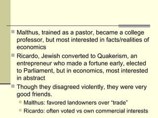  Malthus, trained as a pastor, became a college
professor, but most interested in facts/realities of
economics
 Ricardo, Jewish converted to Quakerism, an
entrepreneur who made a fortune early, elected
to Parliament, but in economics, most interested
in abstract
 Though they disagreed violently, they were very
good friends.
 Malthus: favored landowners over “trade”
 Ricardo: often voted vs own commercial interests
 