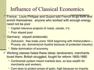 Influence of Classical Economics
 France: Louis Philippe and Guizot told French to go forth and
enrich themselves: anyone who worked with enough energy
need not be poor
 Capital intensive projects of roads, canals, rr’s
 Poor stayed poor
 Germany: stayed aristocratic
 Zollverein: free trade union 1834 beginning with Hohenzollern—
Prussia, etc. domains(not Austria because of protected industry)
 State domination of economy
 Working classes hated these ideas; landowners, merchants
loved them; British struggled, fought for reform 1800-1880
 Continental system meant markets less, so less wealth for
merchants and workers;
 Corn laws to protect prices of grain, high because no imports
 