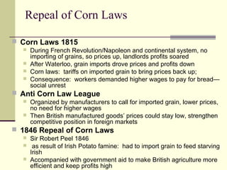 Repeal of Corn Laws
 Corn Laws 1815
 During French Revolution/Napoleon and continental system, no
importing of grains, so prices up, landlords profits soared
 After Waterloo, grain imports drove prices and profits down
 Corn laws: tariffs on imported grain to bring prices back up;
 Consequence: workers demanded higher wages to pay for bread—
social unrest
 Anti Corn Law League
 Organized by manufacturers to call for imported grain, lower prices,
no need for higher wages
 Then British manufactured goods’ prices could stay low, strengthen
competitive position in foreign markets
 1846 Repeal of Corn Laws
 Sir Robert Peel 1846
 as result of Irish Potato famine: had to import grain to feed starving
Irish
 Accompanied with government aid to make British agriculture more
efficient and keep profits high
 