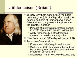 Utilitarianism (Britain)
 Jeremy Bentham popularized the basic
premise, principle of utility: Must evaluate
actions on basis of their consequences.
Best actions: the greatest happiness for
the greatest number
 Principle of utility would overcome special
interests of privileged groups=rational govt
 Apply reason/utility to strip traditional
abuses from legal system = justice
 New Poor Law of 1834 (by followers of B)
 Poor Law Commissions
 Government relief only in workhouses
 Workhouse life to be more unpleasant than
life outside (awful work, husband and wife
separated, social stigma)
 Assumption: didn’t work only because lazy
 