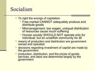 Socialism
 To right the wrongs of capitalism
 Free market CANNOT adequately produce and
distribute goods
 Mismanagement, low wages, unequal distribution
of resources cause much suffering
 Human society SHOULD NOT operate only for
individual, but an unselfish community for all
 means of production and distribution are government
owned and operated
 decisions regarding investment of capital are made by
the government
 production, distribution, and the prices of goods,
services, and labor are determined largely by the
government
 