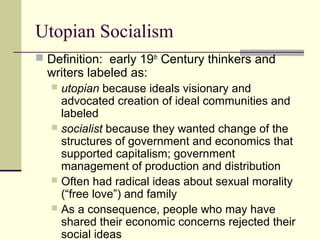 Utopian Socialism
 Definition: early 19th
Century thinkers and
writers labeled as:
 utopian because ideals visionary and
advocated creation of ideal communities and
labeled
 socialist because they wanted change of the
structures of government and economics that
supported capitalism; government
management of production and distribution
 Often had radical ideas about sexual morality
(“free love”) and family
 As a consequence, people who may have
shared their economic concerns rejected their
social ideas
 