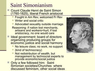 Saint Simonianism
 Count Claude Henri de Saint Simon
(1760-1825), liberal French aristocrat
 Fought in Am Rev, welcomed Fr Rev
 Writer and social critic
 Advocated sexuality outside marriage
Reasoning: if nation lost merchants,
artisans and workers=hurt; if lost
aristocracy, no one would care
 Ideal government: board of directors
organizing producing groups for
economic justice and social harmony
 No leisure class; no work, no support
 (kind of technocracy)
 Not redistribution of wealth, but
management by technocrat experts to
provide economic/social justice
 Only a few followed him: Saint
Simonian societies/Churches where
discussed feminism, other social ideas
 
