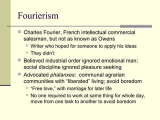 Fourierism
 Charles Fourier, French intellectual commercial
salesman, but not as known as Owens
 Writer who hoped for someone to apply his ideas
 They didn’t
 Believed industrial order ignored emotional man;
social discipline ignored pleasure seeking
 Advocated phalanxes: communal agrarian
communities with “liberated” living; avoid boredom
 “Free love,” with marriage for later life
 No one required to work at same thing for whole day,
move from one task to another to avoid boredom
 