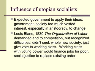 Influence of utopian socialists
 Expected government to apply their ideas;
government, society too much vested
interest, especially in aristocracy, to change
 Louis Blanc, 1830 The Organization of Labor
demanded end to competition, but recognized
difficulties, didn’t seek whole new society, just
give vote to working class. Working class
with voting power would finance jobs for poor,
social justice to replace existing order.
 