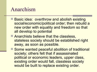 Anarchism
 Basic idea: overthrow and abolish existing
social/economic/political order; then rebuild a
new order with equality and freedom so that
all develop to potential
 Anarchists believe that the classless,
stateless society should be established right
away, as soon as possible.
 Some wanted peaceful abolition of traditional
society; others felt that if assassinated
political or economic leaders, upper class,
existing order would fall, classless society
would be built to replace existing order.
 