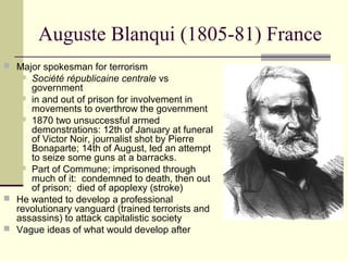 Auguste Blanqui (1805-81) France
 Major spokesman for terrorism
 Société républicaine centrale vs
government
 in and out of prison for involvement in
movements to overthrow the government
 1870 two unsuccessful armed
demonstrations: 12th of January at funeral
of Victor Noir, journalist shot by Pierre
Bonaparte; 14th of August, led an attempt
to seize some guns at a barracks.
 Part of Commune; imprisoned through
much of it: condemned to death, then out
of prison; died of apoplexy (stroke)
 He wanted to develop a professional
revolutionary vanguard (trained terrorists and
assassins) to attack capitalistic society
 Vague ideas of what would develop after
 