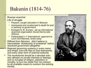 Bakunin (1814-76)
 Russian anarchist
 Life of struggle
 Peasant, sought education in Moscow
 Imprisoned and condemned to death for part
in uprising vs government
 Escaped to W. Europe: set up international
anarchist organization Social Democratic
Alliance
 Participated in 1st
International, opponent to
Lenin and Marxists, broke away
 Differed from Marxism: didn’t believe in
intermediate “dictatorship of proletariat” before
dissolved government altogether
 Rejected governing systems in every name
and shape, from the idea of God downwards,
and every other form of external authority
 The revolutionist should be a devoted man,
who allowed no private interests or feelings,
and no scruples of religion, patriotism or
morality, to turn him aside from his mission:
by all available means to overturn the existing
society.
 