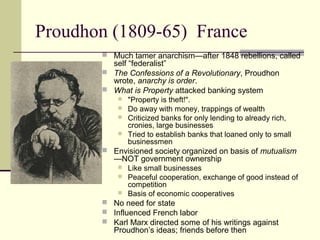 Proudhon (1809-65) France
 Much tamer anarchism—after 1848 rebellions, called
self “federalist”
 The Confessions of a Revolutionary, Proudhon
wrote, anarchy is order.
 What is Property attacked banking system
 "Property is theft!".
 Do away with money, trappings of wealth
 Criticized banks for only lending to already rich,
cronies, large businesses
 Tried to establish banks that loaned only to small
businessmen
 Envisioned society organized on basis of mutualism
—NOT government ownership
 Like small businesses
 Peaceful cooperation, exchange of good instead of
competition
 Basis of economic cooperatives
 No need for state
 Influenced French labor
 Karl Marx directed some of his writings against
Proudhon’s ideas; friends before then
 