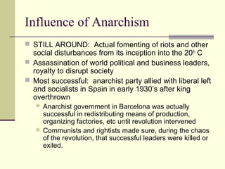 Influence of Anarchism
 STILL AROUND: Actual fomenting of riots and other
social disturbances from its inception into the 20th
C
 Assassination of world political and business leaders,
royalty to disrupt society
 Most successful: anarchist party allied with liberal left
and socialists in Spain in early 1930’s after king
overthrown
 Anarchist government in Barcelona was actually
successful in redistributing means of production,
organizing factories, etc until revolution intervened
 Communists and rightists made sure, during the chaos
of the revolution, that successful leaders were killed or
exiled.
 