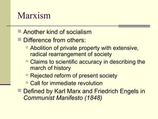 Marxism
 Another kind of socialism
 Difference from others:
 Abolition of private property with extensive,
radical rearrangement of society
 Claims to scientific accuracy in describing the
march of history
 Rejected reform of present society
 Call for immediate revolution
 Defined by Karl Marx and Friedrich Engels in
Communist Manifesto (1848)
 
