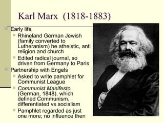 Karl Marx (1818-1883)
 Early life
 Rhineland German Jewish
(family converted to
Lutheranism) he atheistic, anti
religion and church
 Edited radical journal, so
driven from Germany to Paris
 Partnership with Engels
 Asked to write pamphlet for
Communist League
 Communist Manifesto
(German, 1848), which
defined Communism,
differentiated vs socialism
 Pamphlet regarded as just
one more; no influence then
 