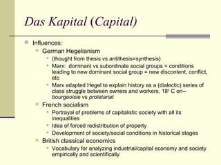 Das Kapital (Capital)
 Influences:
 German Hegelianism
 (thought from thesis vs antithesis=synthesis)
 Marx: dominant vs subordinate social groups = conditions
leading to new dominant social group = new discontent, conflict,
etc
 Marx adapted Hegel to explain history as a (dialectic) series of
class struggle between owners and workers, 18th
C on--
bourgeoisie vs proletariat
 French socialism
 Portrayal of problems of capitalistic society with all its
inequalities
 Idea of forced redistribution of property
 Development of society/social conditions in historical stages
 British classical economics
 Vocabulary for analyzing industrial/capital economy and society
empirically and scientifically
 