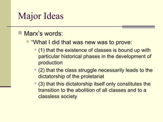 Major Ideas
 Marx’s words:
 “What I did that was new was to prove:
 (1) that the existence of classes is bound up with
particular historical phases in the development of
production
 (2) that the class struggle necessarily leads to the
dictatorship of the proletariat
 (3) that this dictatorship itself only constitutes the
transition to the abolition of all classes and to a
classless society
 