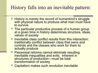 History falls into an inevitable pattern:
 History is merely the record of humankind’s struggle
with physical nature to produce what man must have
to survive
 The particular productive process of a human group
at a given time in history determines structure, ideas,
values of society
 Inevitable class conflict results from this interaction:
traditionally conflict between class that owns and
controls and the classes who work for them to
actually produce
 Piecemeal reforms cannot eliminate resulting
inevitable inequalities and evils; inherent in
structures of production—must be total
transformation of society
 Capitalism makes such revolution inevitable
 