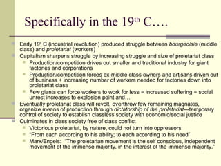 Specifically in the 19th
C….
 Early 19th
C (industrial revolution) produced struggle between bourgeoisie (middle
class) and proletariat (workers)
 Capitalism sharpens struggle by increasing struggle and size of proletariat class
 Production/competition drives out smaller and traditional industry for giant
factories and corporations
 Production/competition forces ex-middle class owners and artisans driven out
of business + increasing number of workers needed for factories down into
proletariat class
 Few giants can force workers to work for less = increased suffering = social
unrest increases to explosion point and…
 Eventually proletariat class will revolt, overthrow few remaining magnates,
organize means of production through dictatorship of the proletariat—temporary
control of society to establish classless society with economic/social justice
 Culminates in class society free of class conflict
 Victorious proletariat, by nature, could not turn into oppressors
 “From each according to his ability; to each according to his need”
 Marx/Engels: “The proletarian movement is the self conscious, independent
movement of the immense majority, in the interest of the immense majority.”
 