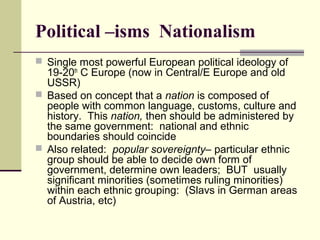 Political –isms Nationalism
 Single most powerful European political ideology of
19-20th
C Europe (now in Central/E Europe and old
USSR)
 Based on concept that a nation is composed of
people with common language, customs, culture and
history. This nation, then should be administered by
the same government: national and ethnic
boundaries should coincide
 Also related: popular sovereignty– particular ethnic
group should be able to decide own form of
government, determine own leaders; BUT usually
significant minorities (sometimes ruling minorities)
within each ethnic grouping: (Slavs in German areas
of Austria, etc)
 