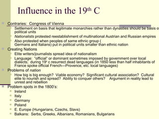 Influence in the 19th
C
 Contraries: Congress of Vienna
 Settlement on basis that legitimate monarchies rather than dynasties should be basis of
political units
 Nationalists protested reestablishment of multinational Austrian and Russian empires
 Also protested when peoples of same ethnic group (
Germans and Italians) put in political units smaller than ethnic nation
 Creating Nations
 Elite writers/journalists spread idea of nationalism
 Language: “official” or dominant sometimes imposed by government over local
dialects; during 19th
c resurrect dead languages (in 1850 less than half inhabitants of
France spoke official French—Provence, etc. local languages)
 Problems of nation
 How big is big enough? Viable economy? Significant cultural association? Cultural
elite to nourish and spread? Ability to conquer others? Argument in reality lead to
unrest and rebellion
 Problem spots in the 1800’s:
 Ireland
 Italy
 Germany
 Poland
 E. Europe (Hungarians, Czechs, Slavs)
 Balkans: Serbs, Greeks, Albanians, Romanians, Bulgarians
 