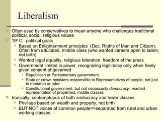 Liberalism
 Often used by conservatives to mean anyone who challenges traditional
political, social, religious values
 19th
C: political goals
 Based on Enlightenment principles (Dec. Rights of Man and Citizen);
Often from educated, middle class (who wanted careers open to talent,
not birth)
 Wanted legal equality, religious toleration, freedom of the press
 Government limited in power, recognizing legitimacy only when freely
given consent of governed
 Republican or Parliamentary government
 State or crown ministers responsible to Representatives of people, not just
to monarch or ruler
 Constitutional government, but not necessarily democracy: wanted
representation of propertied, middle classes
 Ironically, contemptuous of both aristocracy and lower classes
 Privilege based on wealth and property, not birth
 BUT NOT voices of common people==separated from rural and urban
working classes
 